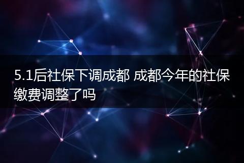 5.1后社保下调成都 成都今年的社保缴费调整了吗