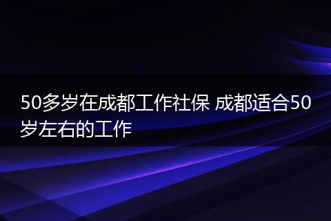 50多岁在成都工作社保 成都适合50岁左右的工作