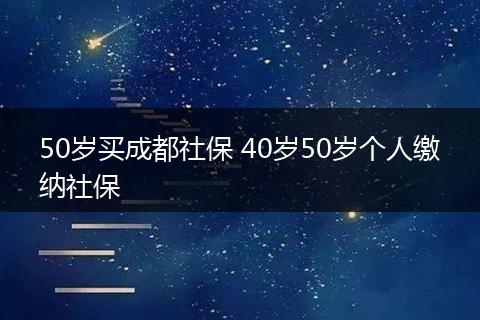 50岁买成都社保 40岁50岁个人缴纳社保