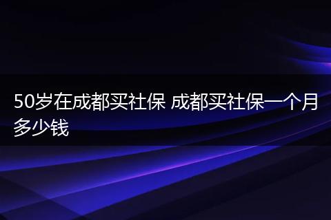 50岁在成都买社保 成都买社保一个月多少钱
