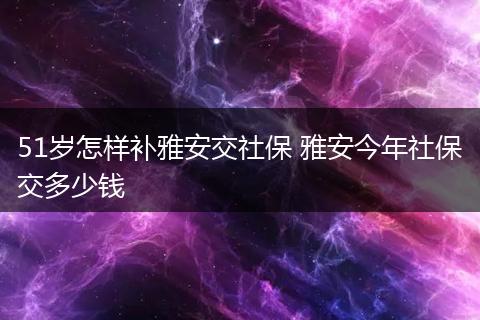51岁怎样补雅安交社保 雅安今年社保交多少钱