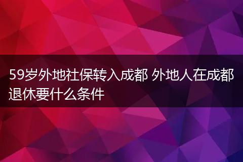 59岁外地社保转入成都 外地人在成都退休要什么条件