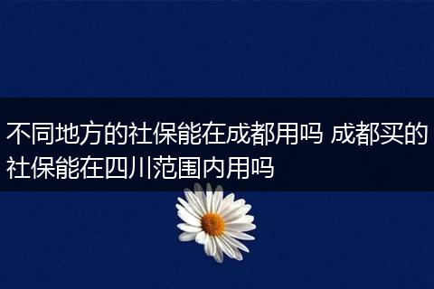 不同地方的社保能在成都用吗 成都买的社保能在四川范围内用吗