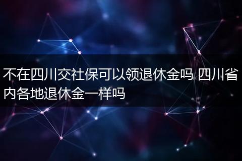 不在四川交社保可以领退休金吗 四川省内各地退休金一样吗