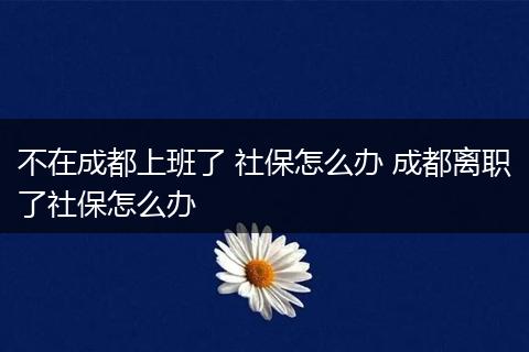 不在成都上班了 社保怎么办 成都离职了社保怎么办
