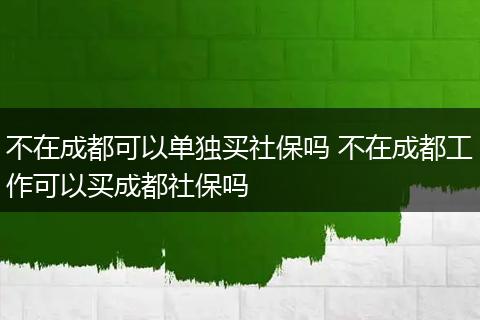 不在成都可以单独买社保吗 不在成都工作可以买成都社保吗