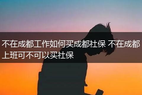 不在成都工作如何买成都社保 不在成都上班可不可以买社保