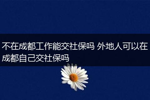 不在成都工作能交社保吗 外地人可以在成都自己交社保吗
