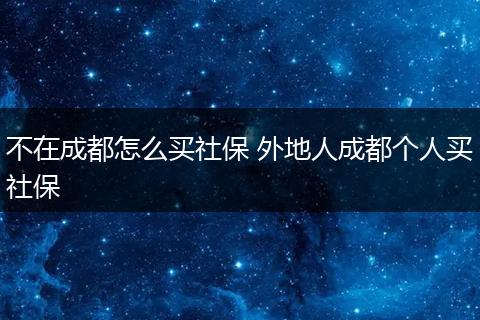 不在成都怎么买社保 外地人成都个人买社保