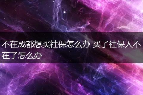 不在成都想买社保怎么办 买了社保人不在了怎么办