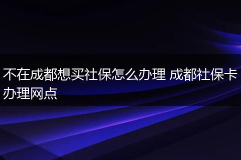 不在成都想买社保怎么办理 成都社保卡办理网点