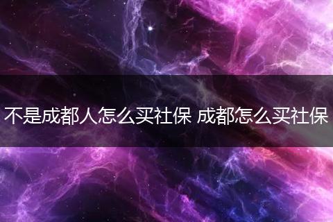 不是成都人怎么买社保 成都怎么买社保