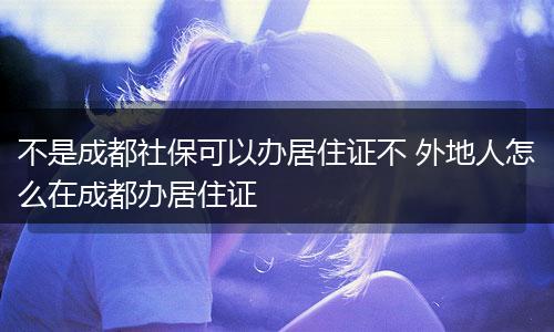 不是成都社保可以办居住证不 外地人怎么在成都办居住证