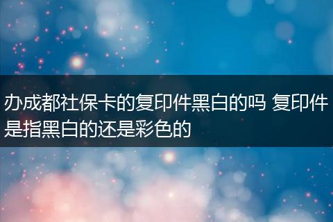 办成都社保卡的复印件黑白的吗 复印件是指黑白的还是彩色的