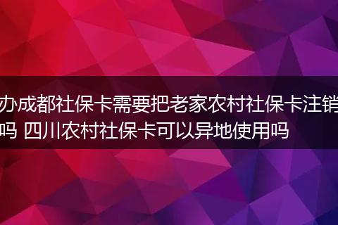 办成都社保卡需要把老家农村社保卡注销吗 四川农村社保卡可以异地使用吗