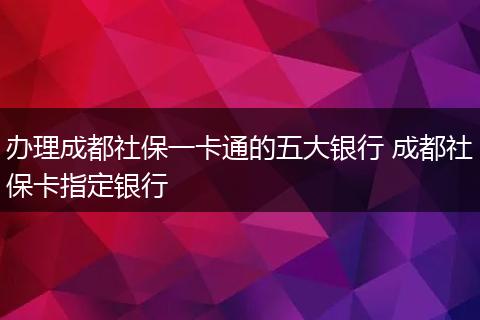 办理成都社保一卡通的五大银行 成都社保卡指定银行