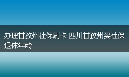 办理甘孜州社保刷卡 四川甘孜州买社保退休年龄