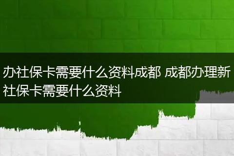办社保卡需要什么资料成都 成都办理新社保卡需要什么资料