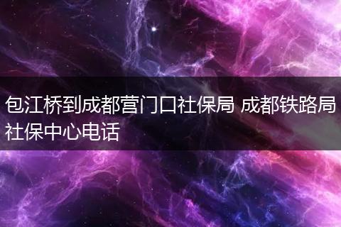 包江桥到成都营门口社保局 成都铁路局社保中心电话