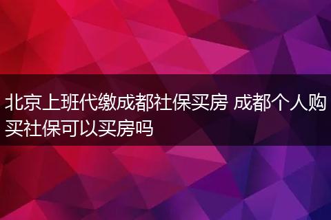 北京上班代缴成都社保买房 成都个人购买社保可以买房吗