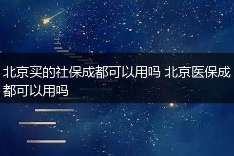 北京买的社保成都可以用吗 北京医保成都可以用吗
