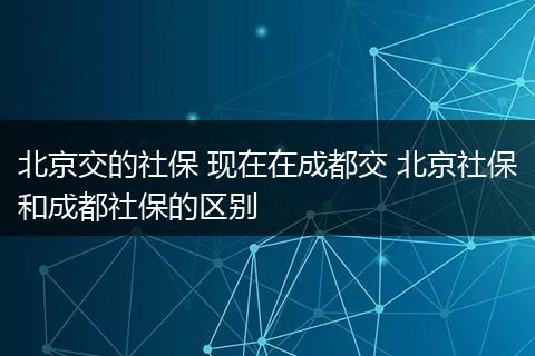 北京交的社保 现在在成都交 北京社保和成都社保的区别