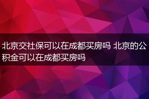 北京交社保可以在成都买房吗 北京的公积金可以在成都买房吗