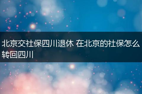 北京交社保四川退休 在北京的社保怎么转回四川