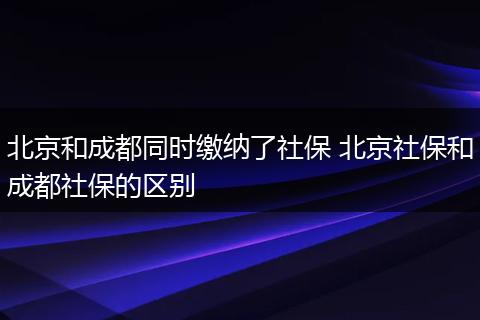 北京和成都同时缴纳了社保 北京社保和成都社保的区别