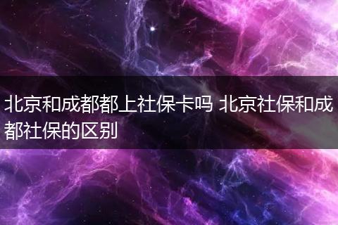 北京和成都都上社保卡吗 北京社保和成都社保的区别