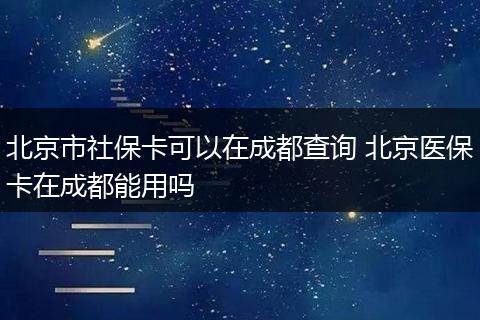 北京市社保卡可以在成都查询 北京医保卡在成都能用吗