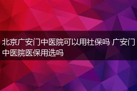 北京广安门中医院可以用社保吗 广安门中医院医保用选吗