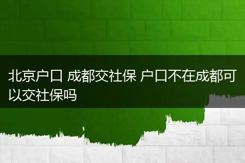 北京户口 成都交社保 户口不在成都可以交社保吗