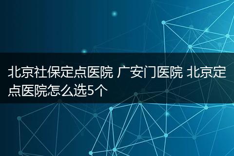 北京社保定点医院 广安门医院 北京定点医院怎么选5个