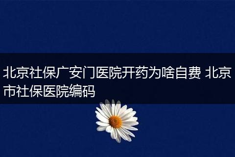 北京社保广安门医院开药为啥自费 北京市社保医院编码