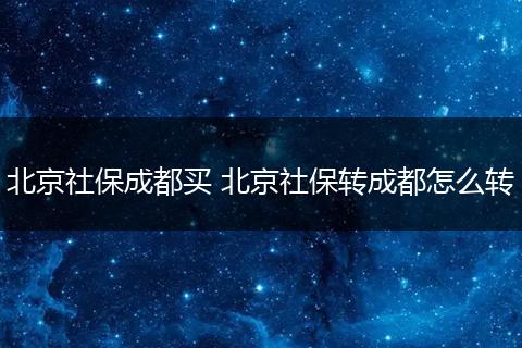 北京社保成都买 北京社保转成都怎么转