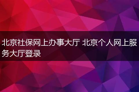 北京社保网上办事大厅 北京个人网上服务大厅登录