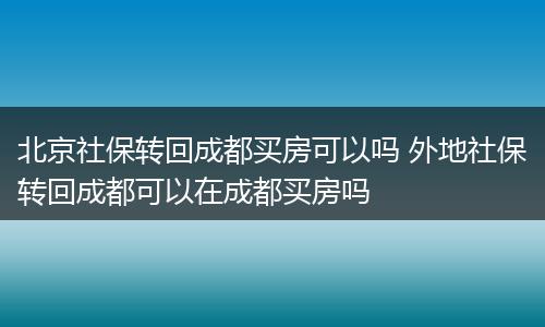 北京社保转回成都买房可以吗 外地社保转回成都可以在成都买房吗