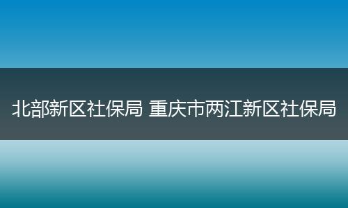 北部新区社保局 重庆市两江新区社保局