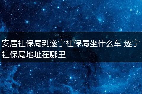 安居社保局到遂宁社保局坐什么车 遂宁社保局地址在哪里