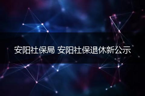 安阳社保局 安阳社保退休新公示
