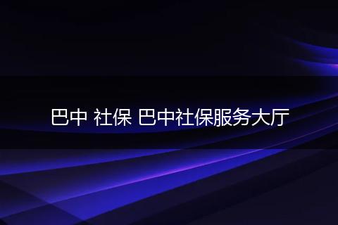 巴中 社保 巴中社保服务大厅