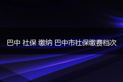 巴中 社保 缴纳 巴中市社保缴费档次