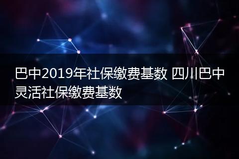 巴中2019年社保缴费基数 四川巴中灵活社保缴费基数