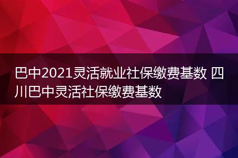 巴中2021灵活就业社保缴费基数 四川巴中灵活社保缴费基数