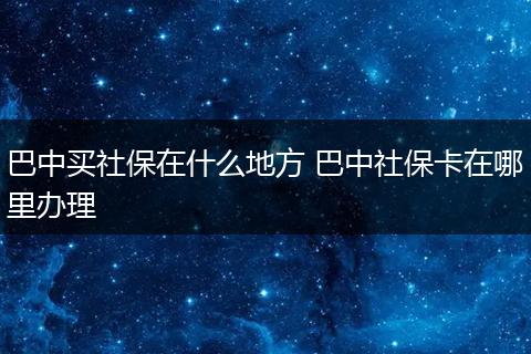 巴中买社保在什么地方 巴中社保卡在哪里办理