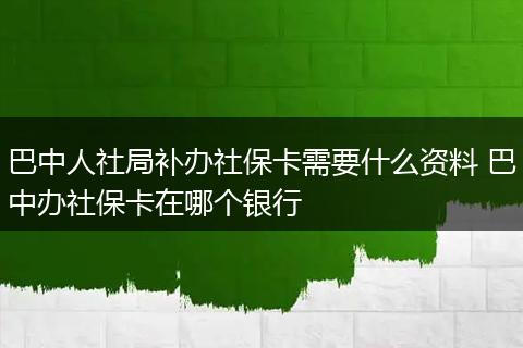 巴中人社局补办社保卡需要什么资料 巴中办社保卡在哪个银行