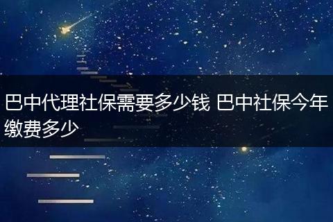巴中代理社保需要多少钱 巴中社保今年缴费多少