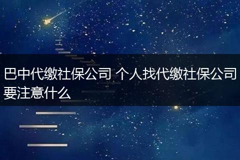 巴中代缴社保公司 个人找代缴社保公司要注意什么