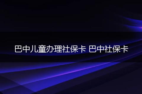 巴中儿童办理社保卡 巴中社保卡